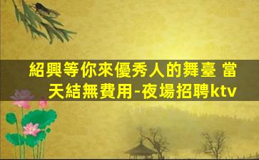 紹興等你來優秀人的舞臺 當天結無費用-夜場招聘ktv